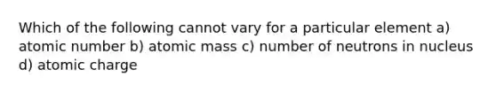 Which of the following cannot vary for a particular element a) atomic number b) atomic mass c) number of neutrons in nucleus d) atomic charge