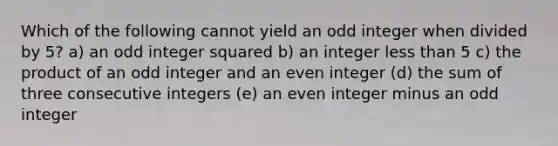 Which of the following cannot yield an odd integer when divided by 5? a) an odd integer squared b) an integer <a href='https://www.questionai.com/knowledge/k7BtlYpAMX-less-than' class='anchor-knowledge'>less than</a> 5 c) the product of an odd integer and an even integer (d) the sum of three <a href='https://www.questionai.com/knowledge/kaQLRESE3b-consecutive-integers' class='anchor-knowledge'>consecutive integers</a> (e) an even integer minus an odd integer