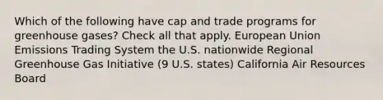 Which of the following have cap and trade programs for greenhouse gases? Check all that apply. European Union Emissions Trading System the U.S. nationwide Regional Greenhouse Gas Initiative (9 U.S. states) California Air Resources Board