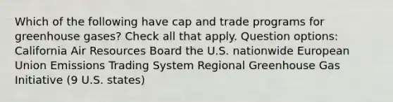 Which of the following have cap and trade programs for greenhouse gases? Check all that apply. Question options: California Air Resources Board the U.S. nationwide European Union Emissions Trading System Regional Greenhouse Gas Initiative (9 U.S. states)