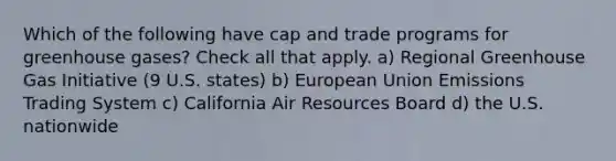 Which of the following have cap and trade programs for greenhouse gases? Check all that apply. a) Regional Greenhouse Gas Initiative (9 U.S. states) b) European Union Emissions Trading System c) California Air Resources Board d) the U.S. nationwide