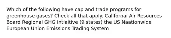 Which of the following have cap and trade programs for greenhouse gases? Check all that apply. Californai Air Resources Board Regional GHG Intiaitive (9 states) the US Naationwide European Union Emissions Trading System