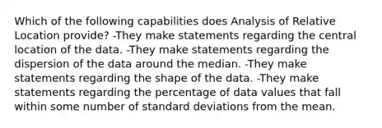 Which of the following capabilities does Analysis of Relative Location provide? -They make statements regarding the central location of the data. -They make statements regarding the dispersion of the data around the median. -They make statements regarding the shape of the data. -They make statements regarding the percentage of data values that fall within some number of standard deviations from the mean.