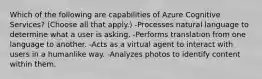 Which of the following are capabilities of Azure Cognitive Services? (Choose all that apply.) -Processes natural language to determine what a user is asking. -Performs translation from one language to another. -Acts as a virtual agent to interact with users in a humanlike way. -Analyzes photos to identify content within them.