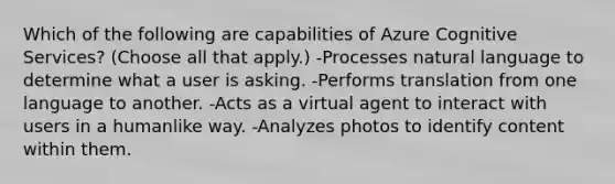 Which of the following are capabilities of Azure Cognitive Services? (Choose all that apply.) -Processes natural language to determine what a user is asking. -Performs translation from one language to another. -Acts as a virtual agent to interact with users in a humanlike way. -Analyzes photos to identify content within them.