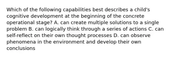 Which of the following capabilities best describes a child's cognitive development at the beginning of the concrete operational stage? A. can create multiple solutions to a single problem B. can logically think through a series of actions C. can self-reflect on their own thought processes D. can observe phenomena in the environment and develop their own conclusions