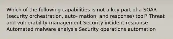 Which of the following capabilities is not a key part of a SOAR (security orchestration, auto- mation, and response) tool? Threat and vulnerability management Security incident response Automated malware analysis Security operations automation