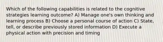 Which of the following capabilities is related to the cognitive strategies learning outcome? A) Manage one's own thinking and learning process B) Choose a personal course of action C) State, tell, or describe previously stored information D) Execute a physical action with precision and timing