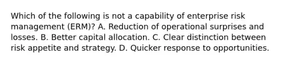 Which of the following is not a capability of enterprise risk management (ERM)? A. Reduction of operational surprises and losses. B. Better capital allocation. C. Clear distinction between risk appetite and strategy. D. Quicker response to opportunities.