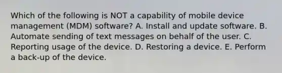 Which of the following is NOT a capability of mobile device management​ (MDM) software? A. Install and update software. B. Automate sending of text messages on behalf of the user. C. Reporting usage of the device. D. Restoring a device. E. Perform a​ back-up of the device.