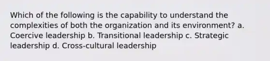 Which of the following is the capability to understand the complexities of both the organization and its environment? a. Coercive leadership b. Transitional leadership c. Strategic leadership d. Cross-cultural leadership