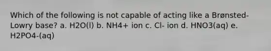 Which of the following is not capable of acting like a Brønsted-Lowry base? a. H2O(l) b. NH4+ ion c. Cl- ion d. HNO3(aq) e. H2PO4-(aq)