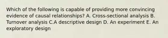 Which of the following is capable of providing more convincing evidence of causal relationships? A. Cross-sectional analysis B. Turnover analysis C.A descriptive design D. An experiment E. An exploratory design