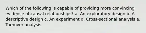 Which of the following is capable of providing more convincing evidence of causal relationships? a. An exploratory design b. A descriptive design c. An experiment d. Cross-sectional analysis e. Turnover analysis