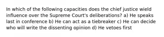 In which of the following capacities does the chief justice wield influence over the Supreme Court's deliberations? a) He speaks last in conference b) He can act as a tiebreaker c) He can decide who will write the dissenting opinion d) He vetoes first