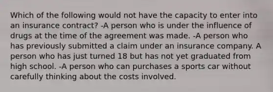 Which of the following would not have the capacity to enter into an insurance contract? -A person who is under the influence of drugs at the time of the agreement was made. -A person who has previously submitted a claim under an insurance company. A person who has just turned 18 but has not yet graduated from high school. -A person who can purchases a sports car without carefully thinking about the costs involved.