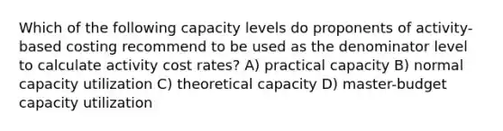 Which of the following capacity levels do proponents of activity-based costing recommend to be used as the denominator level to calculate activity cost rates? A) practical capacity B) normal capacity utilization C) theoretical capacity D) master-budget capacity utilization