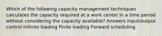 Which of the following capacity management techniques calculates the capacity required at a work center in a time period without considering the capacity available? Answers Input/output control Infinite loading Finite loading Forward scheduling