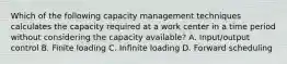 Which of the following capacity management techniques calculates the capacity required at a work center in a time period without considering the capacity available? A. Input/output control B. Finite loading C. Infinite loading D. Forward scheduling