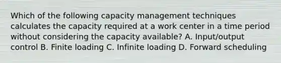 Which of the following capacity management techniques calculates the capacity required at a work center in a time period without considering the capacity available? A. Input/output control B. Finite loading C. Infinite loading D. Forward scheduling