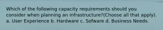 Which of the following capacity requirements should you consider when planning an infrastructure?(Choose all that apply). a. User Experience b. Hardware c. Sofware d. Business Needs.