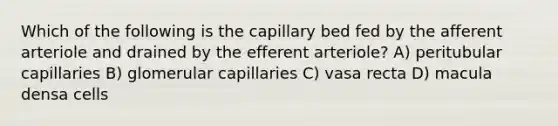 Which of the following is the capillary bed fed by the afferent arteriole and drained by the efferent arteriole? A) peritubular capillaries B) glomerular capillaries C) vasa recta D) macula densa cells