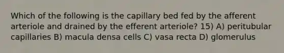 Which of the following is the capillary bed fed by the afferent arteriole and drained by the efferent arteriole? 15) A) peritubular capillaries B) macula densa cells C) vasa recta D) glomerulus