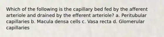 Which of the following is the capillary bed fed by the afferent arteriole and drained by the efferent arteriole? a. Peritubular capillaries b. Macula densa cells c. Vasa recta d. Glomerular capillaries