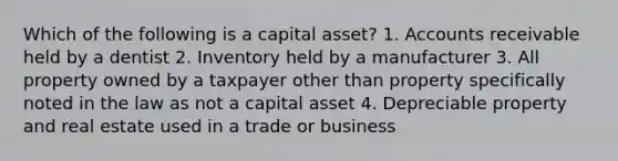 Which of the following is a capital asset? 1. Accounts receivable held by a dentist 2. Inventory held by a manufacturer 3. All property owned by a taxpayer other than property specifically noted in the law as not a capital asset 4. Depreciable property and real estate used in a trade or business