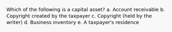 Which of the following is a capital asset? a. Account receivable b. Copyright created by the taxpayer c. Copyright (held by the writer) d. Business inventory e. A taxpayer's residence