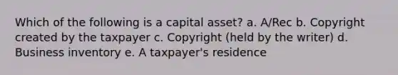 Which of the following is a capital asset? a. A/Rec b. Copyright created by the taxpayer c. Copyright (held by the writer) d. Business inventory e. A taxpayer's residence