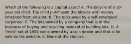 Which of the following is a capital asset? A. The bicycle of a 10-year old child. The child purchased the bicycle with money inherited from an aunt. B. The tools used by a self-employed carpenter. C. The lots owned by a company that is in the business of buying and reselling residential building lots. D. A "mint" set of 1985 coins owned by a coin dealer and that is for sale on his website. E. None of the choices.