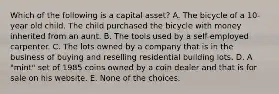 Which of the following is a capital asset? A. The bicycle of a 10-year old child. The child purchased the bicycle with money inherited from an aunt. B. The tools used by a self-employed carpenter. C. The lots owned by a company that is in the business of buying and reselling residential building lots. D. A "mint" set of 1985 coins owned by a coin dealer and that is for sale on his website. E. None of the choices.