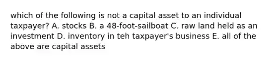 which of the following is not a capital asset to an individual taxpayer? A. stocks B. a 48-foot-sailboat C. raw land held as an investment D. inventory in teh taxpayer's business E. all of the above are capital assets