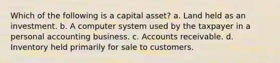 Which of the following is a capital asset? a. Land held as an investment. b. A computer system used by the taxpayer in a personal accounting business. c. Accounts receivable. d. Inventory held primarily for sale to customers.