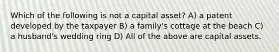 Which of the following is not a capital asset? A) a patent developed by the taxpayer B) a family's cottage at the beach C) a husband's wedding ring D) All of the above are capital assets.