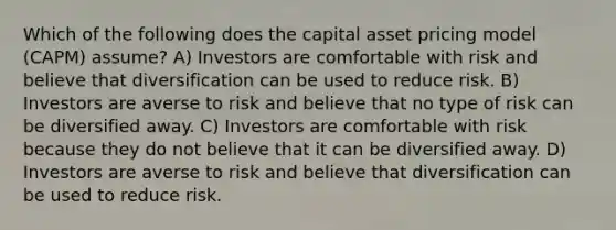 Which of the following does the capital asset pricing model (CAPM) assume? A) Investors are comfortable with risk and believe that diversification can be used to reduce risk. B) Investors are averse to risk and believe that no type of risk can be diversified away. C) Investors are comfortable with risk because they do not believe that it can be diversified away. D) Investors are averse to risk and believe that diversification can be used to reduce risk.