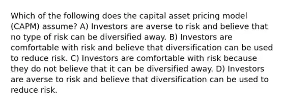 Which of the following does the capital asset pricing model (CAPM) assume? A) Investors are averse to risk and believe that no type of risk can be diversified away. B) Investors are comfortable with risk and believe that diversification can be used to reduce risk. C) Investors are comfortable with risk because they do not believe that it can be diversified away. D) Investors are averse to risk and believe that diversification can be used to reduce risk.