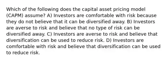 Which of the following does the capital asset pricing model (CAPM) assume? A) Investors are comfortable with risk because they do not believe that it can be diversified away. B) Investors are averse to risk and believe that no type of risk can be diversified away. C) Investors are averse to risk and believe that diversification can be used to reduce risk. D) Investors are comfortable with risk and believe that diversification can be used to reduce risk.