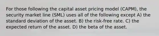 For those following the capital asset pricing model (CAPM), the security market line (SML) uses all of the following except A) the standard deviation of the asset. B) the risk-free rate. C) the expected return of the asset. D) the beta of the asset.