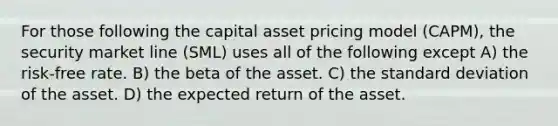 For those following the capital asset pricing model (CAPM), the security market line (SML) uses all of the following except A) the risk-free rate. B) the beta of the asset. C) the standard deviation of the asset. D) the expected return of the asset.