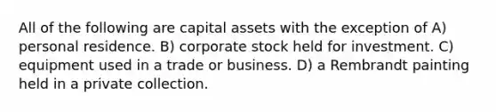 All of the following are capital assets with the exception of A) personal residence. B) corporate stock held for investment. C) equipment used in a trade or business. D) a Rembrandt painting held in a private collection.