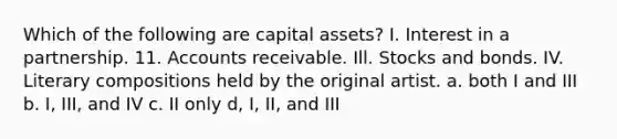 Which of the following are capital assets? I. Interest in a partnership. 11. Accounts receivable. Ill. Stocks and bonds. IV. Literary compositions held by the original artist. a. both I and III b. I, III, and IV c. II only d, I, II, and III