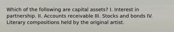 Which of the following are capital assets? I. Interest in partnership. II. Accounts receivable III. Stocks and bonds IV. Literary compositions held by the original artist.