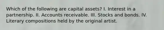 Which of the following are capital assets? I. Interest in a partnership. II. Accounts receivable. III. Stocks and bonds. IV. Literary compositions held by the original artist.