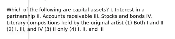 Which of the following are capital assets? I. Interest in a partnership II. Accounts receivable III. Stocks and bonds IV. Literary compositions held by the original artist (1) Both I and III (2) I, III, and IV (3) II only (4) I, II, and III