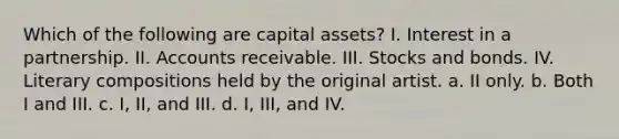 Which of the following are capital assets? I. Interest in a partnership. II. Accounts receivable. III. Stocks and bonds. IV. Literary compositions held by the original artist. a. II only. b. Both I and III. c. I, II, and III. d. I, III, and IV.