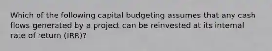 Which of the following capital budgeting assumes that any cash flows generated by a project can be reinvested at its internal rate of return (IRR)?