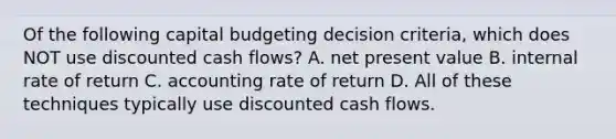 Of the following capital budgeting decision​ criteria, which does NOT use discounted cash​ flows? A. net present value B. internal rate of return C. accounting rate of return D. All of these techniques typically use discounted cash flows.