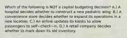 Which of the following is NOT a capital budgeting​ decision? A.) A hospital decides whether to construct a new pediatric wing. B.) A convenience store decides whether to expand its operations in a new location. C.) An airline updates its kiosks to allow passengers to self−check−in. D.) A retail company decides whether to mark down its old inventory.